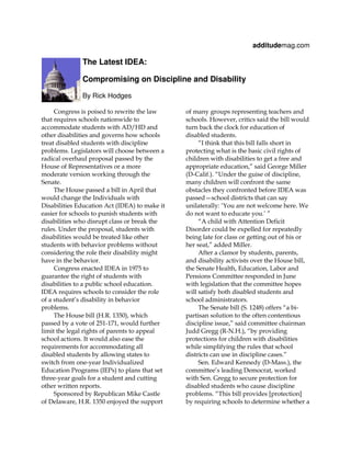 additudemag.com

              The Latest IDEA:

              Compromising on Discipline and Disability

              By Rick Hodges

     Congress is poised to rewrite the law     of many groups representing teachers and
that requires schools nationwide to            schools. However, critics said the bill would
accommodate students with AD/HD and            turn back the clock for education of
other disabilities and governs how schools     disabled students.
treat disabled students with discipline             “I think that this bill falls short in
problems. Legislators will choose between a    protecting what is the basic civil rights of
radical overhaul proposal passed by the        children with disabilities to get a free and
House of Representatives or a more             appropriate education,” said George Miller
moderate version working through the           (D-Calif.). “Under the guise of discipline,
Senate.                                        many children will confront the same
     The House passed a bill in April that     obstacles they confronted before IDEA was
would change the Individuals with              passed—school districts that can say
Disabilities Education Act (IDEA) to make it   unilaterally: ‘You are not welcome here. We
easier for schools to punish students with     do not want to educate you.’ ”
disabilities who disrupt class or break the         “A child with Attention Deficit
rules. Under the proposal, students with       Disorder could be expelled for repeatedly
disabilities would be treated like other       being late for class or getting out of his or
students with behavior problems without        her seat,” added Miller.
considering the role their disability might         After a clamor by students, parents,
have in the behavior.                          and disability activists over the House bill,
     Congress enacted IDEA in 1975 to          the Senate Health, Education, Labor and
guarantee the right of students with           Pensions Committee responded in June
disabilities to a public school education.     with legislation that the committee hopes
IDEA requires schools to consider the role     will satisfy both disabled students and
of a student’s disability in behavior          school administrators.
problems.                                           The Senate bill (S. 1248) offers “a bi-
     The House bill (H.R. 1350), which         partisan solution to the often contentious
passed by a vote of 251-171, would further     discipline issue,” said committee chairman
limit the legal rights of parents to appeal    Judd Gregg (R-N.H.), “by providing
school actions. It would also ease the         protections for children with disabilities
requirements for accommodating all             while simplifying the rules that school
disabled students by allowing states to        districts can use in discipline cases.”
switch from one-year Individualized                 Sen. Edward Kennedy (D-Mass.), the
Education Programs (IEPs) to plans that set    committee’s leading Democrat, worked
three-year goals for a student and cutting     with Sen. Gregg to secure protection for
other written reports.                         disabled students who cause discipline
     Sponsored by Republican Mike Castle       problems. “This bill provides [protection]
of Delaware, H.R. 1350 enjoyed the support     by requiring schools to determine whether a
 