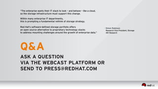 “The enterprise wants their IT stack to look – and behave – like a cloud, 
so the storage infrastructure must support this change. 
Within many enterprise IT departments, 
this is prompting a fundamental rethink of storage strategy. 
Red Hat's software-defined storage portfolio offers 
an open source alternative to proprietary technology stacks 
to address mounting challenges around the growth of enterprise data.” 
– Simon Robinson 
Research Vice President, Storage 
451 Research 
Q&A 
ASK A QUESTION 
VIA THE WEBCAST PLATFORM OR 
SEND TO PRESS@REDHAT.COM 
