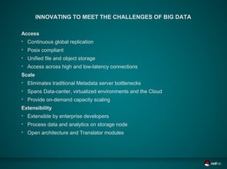 INNOVATING TO MEET THE CHALLENGES OF BIG DATA

Access

    Continuous global replication

    Posix compliant

    Unified file and object storage

    Access across high and low-latency connections
Scale

    Eliminates traditional Metadata server bottlenecks

    Spans Data-center, virtualized environments and the Cloud

    Provide on-demand capacity scaling
Extensibility

    Extensible by enterprise developers

    Process data and analytics on storage node

    Open architecture and Translator modules
 