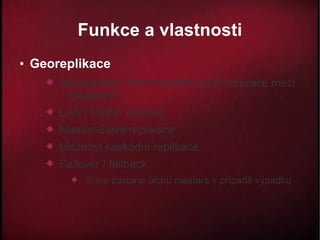 Funkce a vlastnosti
●   Georeplikace
         Asynchronní inkrementální synchronizace mezi
           lokalitami
         LAN / WAN / internet
         Master-Slave replikace
         Možnost kaskádní replikace
         Failover / failback
               Slave zastane úlohu mastera v případě výpadku
 