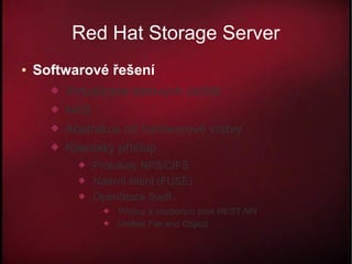 Red Hat Storage Server
●   Softwarové řešení
         Virtualizace datových úložišť
         NAS
         Abstrakce od hardwarové vrstvy
         Klientský přístup
               Protokoly NFS/CIFS
               Nativní klient (FUSE)
               OpenStack Swift
                     Přístup k souborům přes REST API
                     Unified File and Object
 