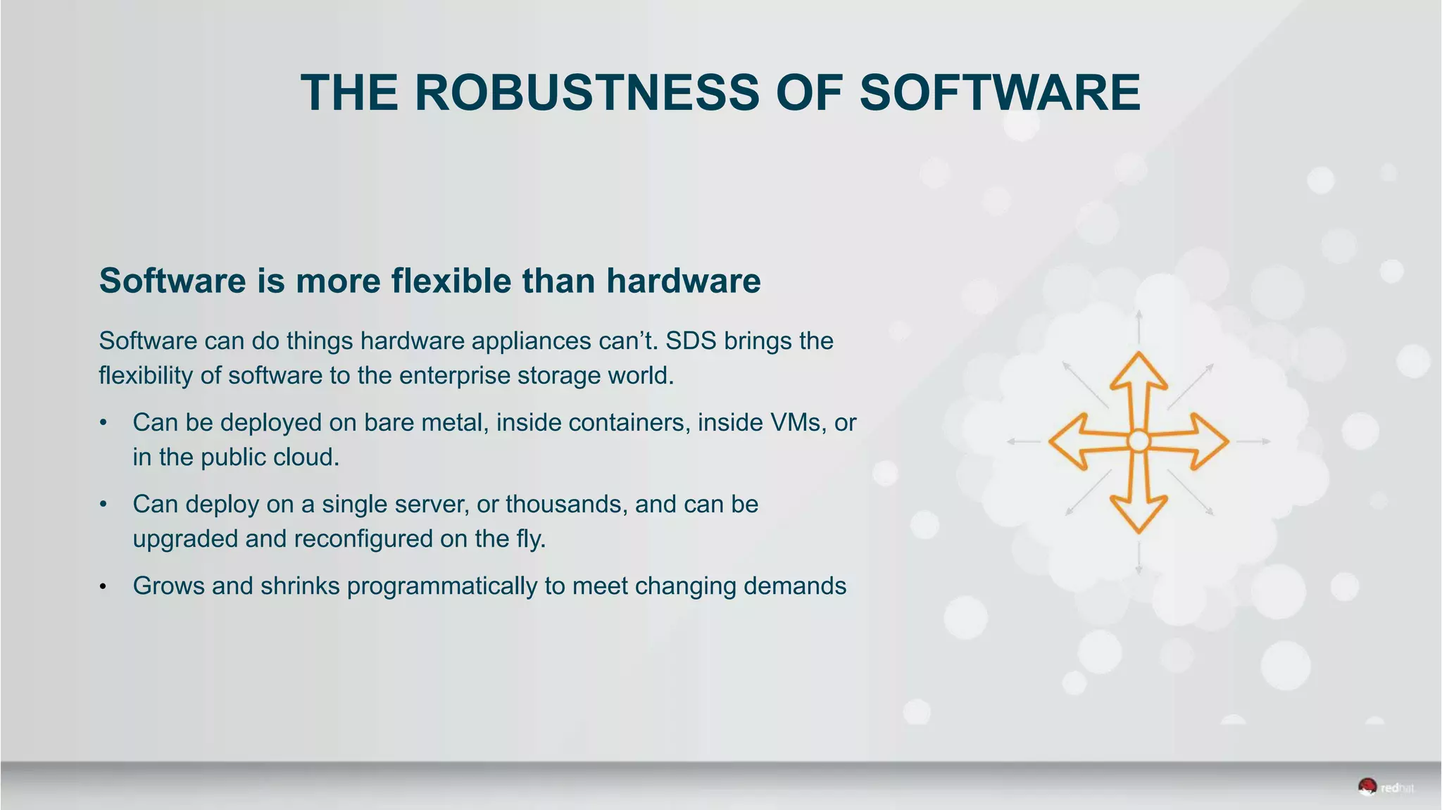 THE ROBUSTNESS OF SOFTWARE
Software is more flexible than hardware
Software can do things hardware appliances can’t. SDS brings the
flexibility of software to the enterprise storage world.
• Can be deployed on bare metal, inside containers, inside VMs, or
in the public cloud.
• Can deploy on a single server, or thousands, and can be
upgraded and reconfigured on the fly.
• Grows and shrinks programmatically to meet changing demands
 