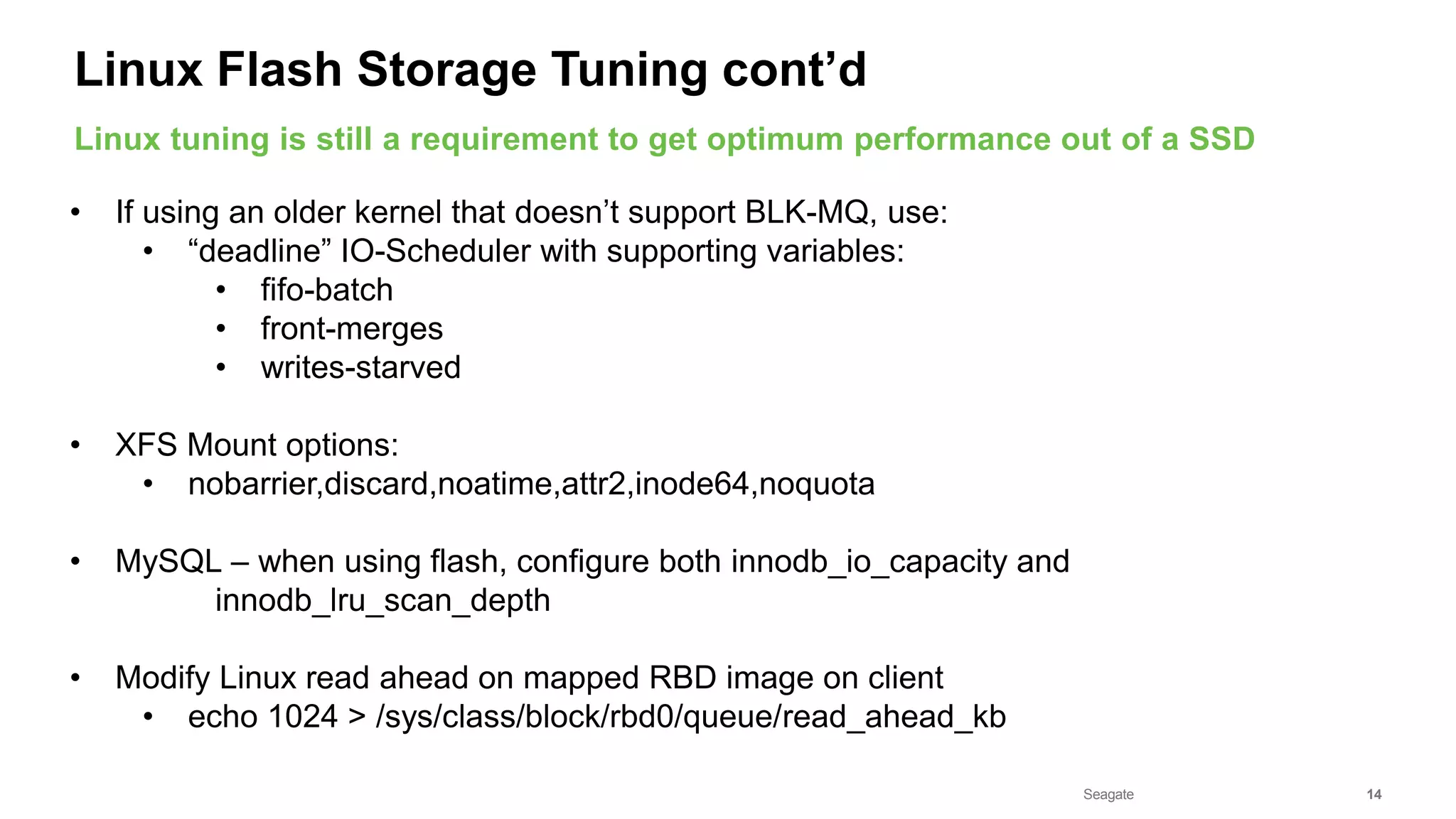 Seagate Confidential 14
• If using an older kernel that doesn’t support BLK-MQ, use:
• “deadline” IO-Scheduler with supporting variables:
• fifo-batch
• front-merges
• writes-starved
• XFS Mount options:
• nobarrier,discard,noatime,attr2,inode64,noquota
• MySQL – when using flash, configure both innodb_io_capacity and
innodb_lru_scan_depth
• Modify Linux read ahead on mapped RBD image on client
• echo 1024 > /sys/class/block/rbd0/queue/read_ahead_kb
Linux tuning is still a requirement to get optimum performance out of a SSD
Linux Flash Storage Tuning cont’d
 