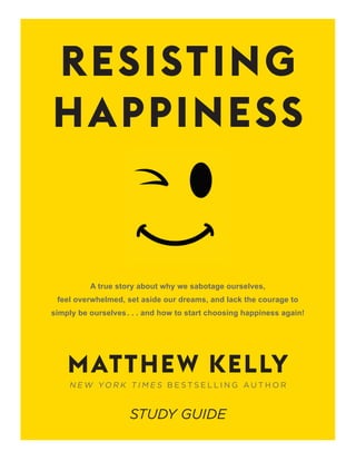 A true story about why we sabotage ourselves,
feel overwhelmed, set aside our dreams, and lack the courage to
simply be ourselves. . . and how to start choosing happiness again!
N E W YO R K T I M E S B E S T S E L L I N G A U T H O R
RESISTING
HAPPINESS
MATTHEW KELLY
STUDY GUIDE
 