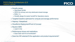 © 2012 Fair Isaac Corporation. Confidential.11
FICO Cloud Architecture v2.0
Lessons Learned
» Simplify design
» OpenStack (KVM)
» CEPH for primary and only distributed shared storage
» RHEL 7.x
» Simplify design for easier handoff for Operations teams
» Targeted baseline optimized for compute and storage performance
» Haproxy / Keepalived
» Cloudforms Deployment/Proof of Concept
» Neutron SDN
» Layer 2 only
» Performance issues and realizations
» Does Ceph work for all workloads?
» Does the HW selected fit the application and product requirements?
 