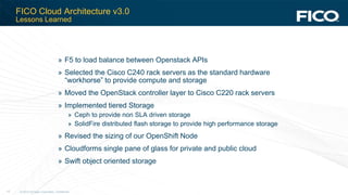 © 2012 Fair Isaac Corporation. Confidential.13
FICO Cloud Architecture v3.0
Lessons Learned
» F5 to load balance between Openstack APIs
» Selected the Cisco C240 rack servers as the standard hardware
“workhorse” to provide compute and storage
» Moved the OpenStack controller layer to Cisco C220 rack servers
» Implemented tiered Storage
» Ceph to provide non SLA driven storage
» SolidFire distributed flash storage to provide high performance storage
» Revised the sizing of our OpenShift Node
» Cloudforms single pane of glass for private and public cloud
» Swift object oriented storage
 