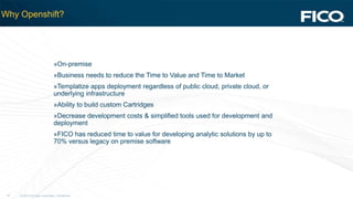 © 2012 Fair Isaac Corporation. Confidential.15
Why Openshift?
»On-premise
»Business needs to reduce the Time to Value and Time to Market
»Templatize apps deployment regardless of public cloud, private cloud, or
underlying infrastructure
»Ability to build custom Cartridges
»Decrease development costs & simplified tools used for development and
deployment
»FICO has reduced time to value for developing analytic solutions by up to
70% versus legacy on premise software
 
