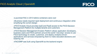 © 2012 Fair Isaac Corporation. Confidential.16
FICO Analytic Cloud | Openshift
»Launched FAC in 2013 before containers were cool
»Business needs required rapid deployment and continuous integration while
simplifying the current design
»FICO Analytic Cloud provides IaaS and PaaS access to the FICO Decision
Management Platform for multiple tenants and customers
»FICO Decision Management Analytic Platform allows application developers,
business users and FICO partners around the world “one-stop” access to use
FICO technology to create, customize, and deploy analytics-driven
applications and services empowering them to make educated decisions and
lowering risk
»FAC/DMP was built using Openshift as the backend engine
 