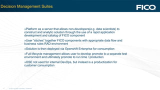 © 2012 Fair Isaac Corporation. Confidential.17
Decision Management Suites
»Platform as a server that allows non-developers(e.g. data scientists) to
construct and analytic solution through the use of a rapid application
development and catalog of FICO component
»User “stiches” together FICO components with appropriate data flow and
business rules RAD environment
»Solution is then deployed via Openshift Enterprise for consumption
»Full lifecycle management allows user to develop promote to a separate test
environment and ultimately promote to run time / production
»OSE not used for internal DevOps, but instead is a productization for
customer consumption
 