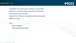 © 2012 Fair Isaac Corporation. Confidential.20
Openshift | 1.0
»Installation was manual (bind, activemq, mongo,OSE)
»Deployed on existing VMware infrastructure & Netapp
»Limited online documentation
»Single Point of Failure (1 broker/dns/activemq/mongodb)
»Break fix / Bugs
»Tips:
»Documentation
»Operationalize Openshift
 