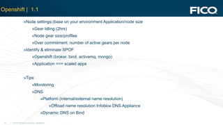 © 2012 Fair Isaac Corporation. Confidential.21
Openshift | 1.1
»Node settings (base on your environment Application/node size
»Gear Idling (2hrs)
»Node gear size/profiles
»Over commitment: number of active gears per node
»Identify & eliminate SPOF
»Openshift (broker, bind, activemq, mongo)
»Application ==> scaled apps
»Tips:
»Monitoring
»DNS
»Platform (internal/external name resolution)
»Offload name resolution Infoblox DNS Appliance
»Dynamic DNS on Bind
 