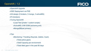 © 2012 Fair Isaac Corporation. Confidential.22
Openshift | 1.2
»Openshift Upgrade
»OSE Deployment via PXE
»HA design (3 brokers, 3 mongo, 3 activeMQ)
»F5 (brokers)
»Tuning Openshift
»Load Test (jmeter / custom scripts)
»ActiveMQ JVM OOM (activemq.xml)
»MongoDB(set primary)
»Tips:
»Monitoring / Trending (Keynote, Zabbix, Cacti)
»Total active gears
»Total Capacity per environment
»Total idled gear in the past 90 days
 