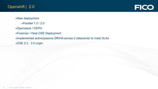 © 2012 Fair Isaac Corporation. Confidential.26
Openshift | 2.0
»New deployment
»Parallel 1.2 / 2.0
»Openstack / CEPH
»Foreman / Heat OSE Deployment
»Implemented active/passive DR/HA across 2 datacenter to meet SLAs
»OSE 2.2 , 3.0 origin
 