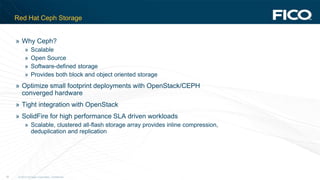 © 2012 Fair Isaac Corporation. Confidential.34
Red Hat Ceph Storage
» Why Ceph?
» Scalable
» Open Source
» Software-defined storage
» Provides both block and object oriented storage
» Optimize small footprint deployments with OpenStack/CEPH
converged hardware
» Tight integration with OpenStack
» SolidFire for high performance SLA driven workloads
» Scalable, clustered all-flash storage array provides inline compression,
deduplication and replication
 