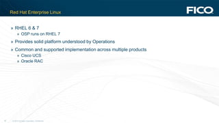 © 2012 Fair Isaac Corporation. Confidential.35
Red Hat Enterprise Linux
» RHEL 6 & 7
» OSP runs on RHEL 7
» Provides solid platform understood by Operations
» Common and supported implementation across multiple products
» Cisco UCS
» Oracle RAC
 