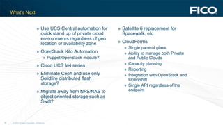 © 2012 Fair Isaac Corporation. Confidential.36
What’s Next
» Use UCS Central automation for
quick stand up of private cloud
environments regardless of geo
location or availability zone
» OpenStack Kilo Automation
» Puppet OpenStack module?
» Cisco UCS M4 series
» Eliminate Ceph and use only
Solidfire distributed flash
storage?
» Migrate away from NFS/NAS to
object oriented storage such as
Swift?
» Satellite 6 replacement for
Spacewalk, etc
» CloudForms
» Single pane of glass
» Ability to manage both Private
and Public Clouds
» Capacity planning
» Reporting
» Integration with OpenStack and
OpenShift
» Single API regardless of the
endpoint
 