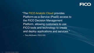 © 2012 Fair Isaac Corporation. Confidential.4 © 2012 Fair Isaac Corporation. Confidential.4 © 2012 Fair Isaac Corporation. Confidential.4
“The FICO Analytic Cloud provides
Platform-as-a-Service (PaaS) access to
the FICO Decision Management
Platform, allowing customers to use
FICO tools and technology to create
and deploy applications and services.”
– Tony McGivern, FICO CIO
 