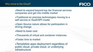 © 2012 Fair Isaac Corporation. Confidential.6
Why move to the Cloud?
»Need to expand beyond top tier financial services
companies and get into middle market
»Traditional on premise technologies moving to a
self service or XaaS/SPI model
»Open Source nature allows for participation in
driving change
»Need to lower cost
»Thousands of virtual and container instances
»Faster time to market
»Templatize apps deployment regardless of
public cloud, private cloud, or underlying
infrastructure
 