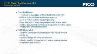 © 2012 Fair Isaac Corporation. Confidential.9
FICO Cloud Architecture v1.0
Lessons Learned
» Complex Design
» Too many technologies and distributions to select from
» Difficult to troubleshoot when things go wrong
» Lack of mature tools for capacity planning
» Poor “end to end” integration between IaaS, PaaS, XaaS
» No true documented architecture designs and few white papers
made public for customers/users
» FICO Cloud v1.0
» Red Hat Enterprise Virtualization and Red Hat OpenStack
» RHEL 6.x
» Optimize design for compute workloads
» Gluster used for primary and only shared storage solution
» OpenShift used for PaaS
 