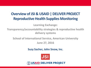 Overviewof JSI & USAID | DELIVER PROJECT
Reproductive Health Supplies Monitoring
Learning Exchange:
Transparency/accountability strategies & reproductive health
delivery systems
School of International Service, American University
June 27, 2016
Suzy Sacher, John Snow, Inc.
 