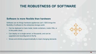 THE ROBUSTNESS OF SOFTWARE
Software is more flexible than hardware
Software can do things hardware appliances can’t. SDS brings the
flexibility of software to the enterprise storage world.
• Can be deployed on bare metal, inside containers, inside VMs, or
in the public cloud.
• Can deploy on a single server, or thousands, and can be
upgraded and reconfigured on the fly.
• Grows and shrinks programmatically to meet changing demands
 
