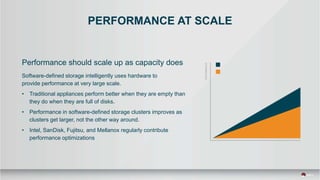 PERFORMANCE AT SCALE
Performance should scale up as capacity does
Software-defined storage intelligently uses hardware to
provide performance at very large scale.
• Traditional appliances perform better when they are empty than
they do when they are full of disks.
• Performance in software-defined storage clusters improves as
clusters get larger, not the other way around.
• Intel, SanDisk, Fujitsu, and Mellanox regularly contribute
performance optimizations
 
