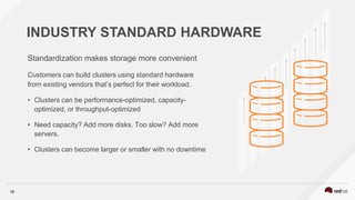 18
INDUSTRY STANDARD HARDWARE
Standardization makes storage more convenient
Customers can build clusters using standard hardware
from existing vendors that’s perfect for their workload.
• Clusters can be performance-optimized, capacity-
optimized, or throughput-optimized
• Need capacity? Add more disks. Too slow? Add more
servers.
• Clusters can become larger or smaller with no downtime
 