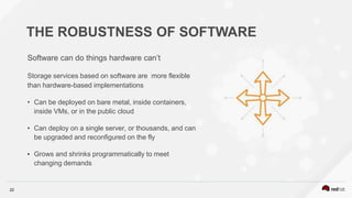 22
THE ROBUSTNESS OF SOFTWARE
Software can do things hardware can’t
Storage services based on software are more flexible
than hardware-based implementations
• Can be deployed on bare metal, inside containers,
inside VMs, or in the public cloud
• Can deploy on a single server, or thousands, and can
be upgraded and reconfigured on the fly
• Grows and shrinks programmatically to meet
changing demands
 