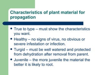 Characteristics of plant material for
propagation
 True

to type – must show the characteristics
you want.
 Healthy – no signs of virus, no obvious or
severe infestation or infection.
 Turgid – must be well watered and protected
from dehydration after removal from parent.
 Juvenile – the more juvenile the material the
better it is likely to root.

 