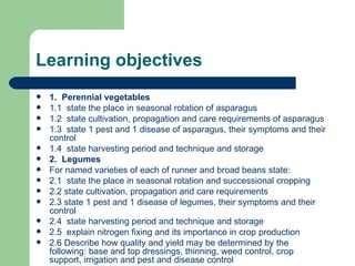 Learning objectives 1.  Perennial vegetables 1.1  state the place in seasonal rotation of asparagus 1.2  state cultivation, propagation and care requirements of asparagus 1.3  state 1 pest and 1 disease of asparagus, their symptoms and their control 1.4  state harvesting period and technique and storage 2.  Legumes For named varieties of each of runner and broad beans state: 2.1  state the place in seasonal rotation and successional cropping 2.2 state cultivation, propagation and care requirements 2.3 state 1 pest and 1 disease of legumes, their symptoms and their control 2.4  state harvesting period and technique and storage 2.5  explain nitrogen fixing and its importance in crop production 2.6 Describe how quality and yield may be determined by the following: base and top dressings, thinning, weed control, crop support, irrigation and pest and disease control  