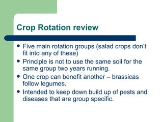 Crop Rotation review Five main rotation groups (salad crops don’t fit into any of these) Principle is not to use the same soil for the same group two years running. One crop can benefit another – brassicas follow legumes. Intended to keep down build up of pests and diseases that are group specific. 