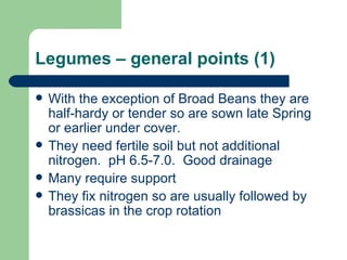 Legumes – general points (1) With the exception of Broad Beans they are half-hardy or tender so are sown late Spring or earlier under cover. They need fertile soil but not additional nitrogen.  pH 6.5-7.0.  Good drainage Many require support They fix nitrogen so are usually followed by brassicas in the crop rotation 