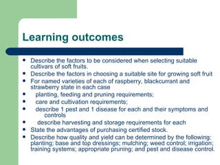 Learning outcomes
   Describe the factors to be considered when selecting suitable
    cultivars of soft fruits.
   Describe the factors in choosing a suitable site for growing soft fruit
   For named varieties of each of raspberry, blackcurrant and
    strawberry state in each case
     planting, feeding and pruning requirements;
     care and cultivation requirements;
     describe 1 pest and 1 disease for each and their symptoms and
          controls
      describe harvesting and storage requirements for each
   State the advantages of purchasing certified stock.
   Describe how quality and yield can be determined by the following:
    planting; base and top dressings; mulching; weed control; irrigation;
    training systems; appropriate pruning; and pest and disease control.
 