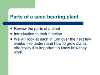 Parts of a seed bearing plant Review the parts of a plant Introduction to their function We will look at each in turn over the next few weeks – to understand how to grow plants effectively it is important to know how they work. 