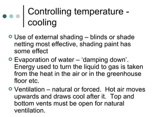 Controlling temperature - cooling Use of external shading – blinds or shade netting most effective, shading paint has some effect Evaporation of water – ‘damping down’.  Energy used to turn the liquid to gas is taken from the heat in the air or in the greenhouse floor etc. Ventilation – natural or forced.  Hot air moves upwards and draws cool after it.  Top and bottom vents must be open for natural ventilation. 