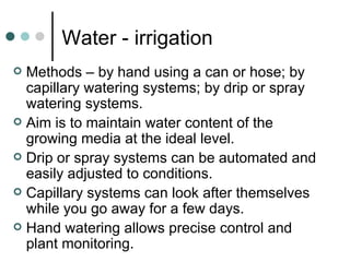 Water - irrigation Methods – by hand using a can or hose; by capillary watering systems; by drip or spray watering systems. Aim is to maintain water content of the growing media at the ideal level. Drip or spray systems can be automated and easily adjusted to conditions. Capillary systems can look after themselves while you go away for a few days. Hand watering allows precise control and plant monitoring. 