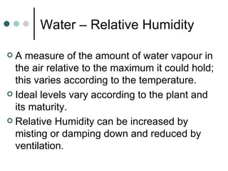Water – Relative Humidity A measure of the amount of water vapour in the air relative to the maximum it could hold; this varies according to the temperature. Ideal levels vary according to the plant and its maturity. Relative Humidity can be increased by misting or damping down and reduced by ventilation . 