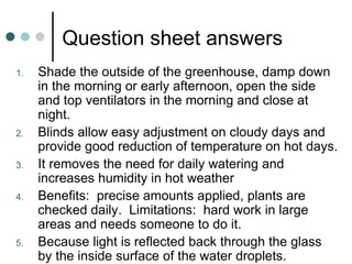 Question sheet answers Shade the outside of the greenhouse, damp down in the morning or early afternoon, open the side and top ventilators in the morning and close at night. Blinds allow easy adjustment on cloudy days and provide good reduction of temperature on hot days. It removes the need for daily watering and increases humidity in hot weather Benefits:  precise amounts applied, plants are checked daily.  Limitations:  hard work in large areas and needs someone to do it. Because light is reflected back through the glass by the inside surface of the water droplets. 