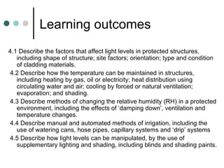 Learning outcomes 4.1 Describe the factors that affect light levels in protected structures, including shape of structure; site factors; orientation; type and condition of cladding materials. 4.2 Describe how the temperature can be maintained in structures, including heating by gas, oil or electricity; heat distribution using circulating water and air; cooling by forced or natural ventilation; evaporation; and shading. 4.3 Describe methods of changing the relative humidity (RH) in a protected environment, including the effects of ‘damping down’, ventilation and temperature changes. 4.4 Describe manual and automated methods of irrigation, including the use of watering cans, hose pipes, capillary systems and ‘drip’ systems 4.5 Describe how light levels can be manipulated, by the use of supplementary lighting and shading, including blinds and shading paints.  