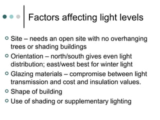 Factors affecting light levels Site – needs an open site with no overhanging trees or shading buildings Orientation – north/south gives even light distribution; east/west best for winter light Glazing materials – compromise between light transmission and cost and insulation values. Shape of building Use of shading or supplementary lighting 