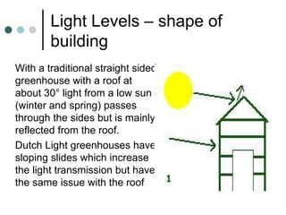 Light Levels – shape of building With a traditional straight sided greenhouse with a roof at about 30° light from a low sun (winter and spring) passes through the sides but is mainly reflected from the roof. Dutch Light greenhouses have sloping slides which increase the light transmission but have the same issue with the roof 