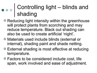 Controlling light – blinds and shading Reducing light intensity within the greenhouse will protect plants from scorching and may reduce temperature. Black out shading can also be used to create artificial ‘night’. Materials used include blinds (external or internal), shading paint and shade netting. External shading is most effective at reducing temperature. Factors to be considered include cost, life span, work involved and ease of adjustment. 