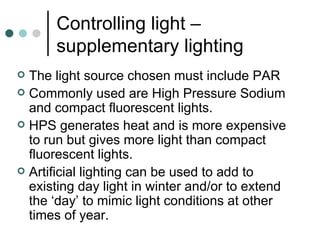 Controlling light – supplementary lighting The light source chosen must include PAR Commonly used are High Pressure Sodium and compact fluorescent lights. HPS generates heat and is more expensive to run but gives more light than compact fluorescent lights. Artificial lighting can be used to add to existing day light in winter and/or to extend the ‘day’ to mimic light conditions at other times of year.  