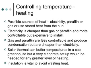 Controlling temperature - heating Possible sources of heat – electricity, paraffin or gas or use stored heat from the sun. Electricity is cheaper than gas or paraffin and more controllable but expensive to install. Gas and paraffin are less controllable and produce condensation but are cheaper than electricity. Solar thermal can buffer temperatures in a cool greenhouse but a very elaborate set up would be needed for any greater level of heating. Insulation is vital to avoid wasting heat.  