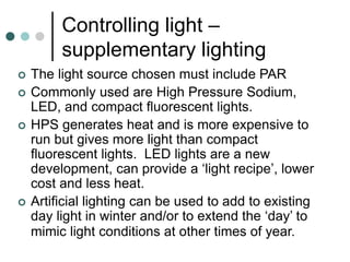 Controlling light –
supplementary lighting
 The light source chosen must include PAR
 Commonly used are High Pressure Sodium,
LED, and compact fluorescent lights.
 HPS generates heat and is more expensive to
run but gives more light than compact
fluorescent lights. LED lights are a new
development, can provide a ‘light recipe’, lower
cost and less heat.
 Artificial lighting can be used to add to existing
day light in winter and/or to extend the ‘day’ to
mimic light conditions at other times of year.
 
