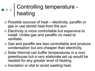 Controlling temperature -
heating
 Possible sources of heat – electricity, paraffin or
gas or use stored heat from the sun.
 Electricity is more controllable but expensive to
install. Unlike gas and paraffin no need to
ventilate.
 Gas and paraffin are less controllable and produce
condensation but are cheaper than electricity.
 Solar thermal can buffer temperatures in a cool
greenhouse but a very elaborate set up would be
needed for any greater level of heating.
 Insulation is vital to avoid wasting heat.
 