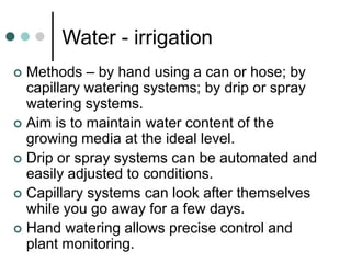 Water - irrigation
 Methods – by hand using a can or hose; by
capillary watering systems; by drip or spray
watering systems.
 Aim is to maintain water content of the
growing media at the ideal level.
 Drip or spray systems can be automated and
easily adjusted to conditions.
 Capillary systems can look after themselves
while you go away for a few days.
 Hand watering allows precise control and
plant monitoring.
 