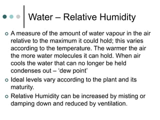 Water – Relative Humidity
 A measure of the amount of water vapour in the air
relative to the maximum it could hold; this varies
according to the temperature. The warmer the air
the more water molecules it can hold. When air
cools the water that can no longer be held
condenses out – ‘dew point’
 Ideal levels vary according to the plant and its
maturity.
 Relative Humidity can be increased by misting or
damping down and reduced by ventilation.
 