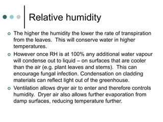 Relative humidity
 The higher the humidity the lower the rate of transpiration
from the leaves. This will conserve water in higher
temperatures.
 However once RH is at 100% any additional water vapour
will condense out to liquid – on surfaces that are cooler
than the air (e.g. plant leaves and stems). This can
encourage fungal infection. Condensation on cladding
materials can reflect light out of the greenhouse.
 Ventilation allows dryer air to enter and therefore controls
humidity. Dryer air also allows further evaporation from
damp surfaces, reducing temperature further.
 