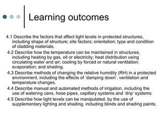 Learning outcomes
4.1 Describe the factors that affect light levels in protected structures,
including shape of structure; site factors; orientation; type and condition
of cladding materials.
4.2 Describe how the temperature can be maintained in structures,
including heating by gas, oil or electricity; heat distribution using
circulating water and air; cooling by forced or natural ventilation;
evaporation; and shading.
4.3 Describe methods of changing the relative humidity (RH) in a protected
environment, including the effects of ‘damping down’, ventilation and
temperature changes.
4.4 Describe manual and automated methods of irrigation, including the
use of watering cans, hose pipes, capillary systems and ‘drip’ systems
4.5 Describe how light levels can be manipulated, by the use of
supplementary lighting and shading, including blinds and shading paints.
 